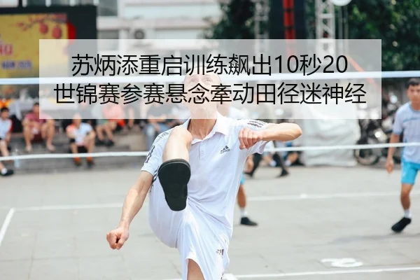 苏炳添重启训练飙出10秒20 世锦赛参赛悬念牽动田径迷神经